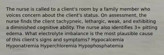 The nurse is called to a client's room by a family member who voices concern about the client's status. On assessment, the nurse finds the client tachypneic, lethargic, weak, and exhibiting a diminished cognitive ability. The nurse also identifies 3+ pitting edema. What electrolyte imbalance is the most plausible cause of this client's signs and symptoms? Hypocalcemia Hyponatremia Hyperchloremia Hypophosphatemia