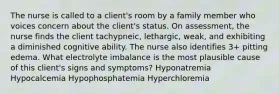 The nurse is called to a client's room by a family member who voices concern about the client's status. On assessment, the nurse finds the client tachypneic, lethargic, weak, and exhibiting a diminished cognitive ability. The nurse also identifies 3+ pitting edema. What electrolyte imbalance is the most plausible cause of this client's signs and symptoms? Hyponatremia Hypocalcemia Hypophosphatemia Hyperchloremia