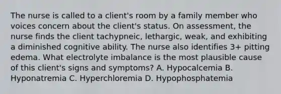 The nurse is called to a client's room by a family member who voices concern about the client's status. On assessment, the nurse finds the client tachypneic, lethargic, weak, and exhibiting a diminished cognitive ability. The nurse also identifies 3+ pitting edema. What electrolyte imbalance is the most plausible cause of this client's signs and symptoms? A. Hypocalcemia B. Hyponatremia C. Hyperchloremia D. Hypophosphatemia