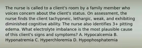 The nurse is called to a client's room by a family member who voices concern about the client's status. On assessment, the nurse finds the client tachypneic, lethargic, weak, and exhibiting diminished cognitive ability. The nurse also identifies 3+ pitting edema. What electrolyte imbalance is the most plausible cause of this client's signs and symptoms? A. Hypocalcemia B. Hyponatremia C. Hyperchloremia D. Hypophosphatemia