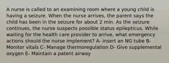 A nurse is called to an examining room where a young child is having a seizure. When the nurse​ arrives, the parent says the child has been in the seizure for about 2 min. As the seizure​ continues, the nurse suspects possible status epilepticus. While waiting for the health care provider to​ arrive, what emergency actions should the nurse​ implement? A- insert an NG tube B- Monitor vitals C- Manage thermoregulation D- Give supplemental oxygen E- Maintain a patent airway