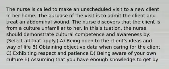 The nurse is called to make an unscheduled visit to a new client in her home. The purpose of the visit is to admit the client and treat an abdominal wound. The nurse discovers that the client is from a culture unfamiliar to her. In this situation, the nurse should demonstrate cultural competence and awareness by: (Select all that apply.) A) Being open to the client's ideas and way of life B) Obtaining objective data when caring for the client C) Exhibiting respect and patience D) Being aware of your own culture E) Assuming that you have enough knowledge to get by