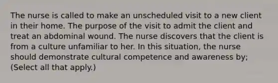 The nurse is called to make an unscheduled visit to a new client in their home. The purpose of the visit to admit the client and treat an abdominal wound. The nurse discovers that the client is from a culture unfamiliar to her. In this situation, the nurse should demonstrate cultural competence and awareness by; (Select all that apply.)