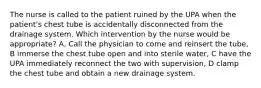 The nurse is called to the patient ruined by the UPA when the patient's chest tube is accidentally disconnected from the drainage system. Which intervention by the nurse would be appropriate? A, Call the physician to come and reinsert the tube, B immerse the chest tube open and into sterile water, C have the UPA immediately reconnect the two with supervision, D clamp the chest tube and obtain a new drainage system.