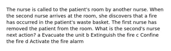 The nurse is called to the patient's room by another nurse. When the second nurse arrives at the room, she discovers that a fire has occurred in the patient's waste basket. The first nurse has removed the patient from the room. What is the second's nurse next action? a Evacuate the unit b Extinguish the fire c Confine the fire d Activate the fire alarm