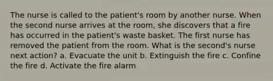 The nurse is called to the patient's room by another nurse. When the second nurse arrives at the room, she discovers that a fire has occurred in the patient's waste basket. The first nurse has removed the patient from the room. What is the second's nurse next action? a. Evacuate the unit b. Extinguish the fire c. Confine the fire d. Activate the fire alarm