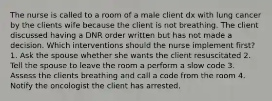 The nurse is called to a room of a male client dx with lung cancer by the clients wife because the client is not breathing. The client discussed having a DNR order written but has not made a decision. Which interventions should the nurse implement first? 1. Ask the spouse whether she wants the client resuscitated 2. Tell the spouse to leave the room a perform a slow code 3. Assess the clients breathing and call a code from the room 4. Notify the oncologist the client has arrested.