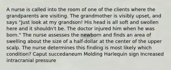 A nurse is called into the room of one of the clients where the grandparents are visiting. The grandmother is visibly upset, and says "Just look at my grandson! His head is all soft and swollen here and it shouldn't be. The doctor injured him when he was born." The nurse assesses the newborn and finds an area of swelling about the size of a half-dollar at the center of the upper scalp. The nurse determines this finding is most likely which condition? Caput succedaneum Molding Harlequin sign Increased intracranial pressure