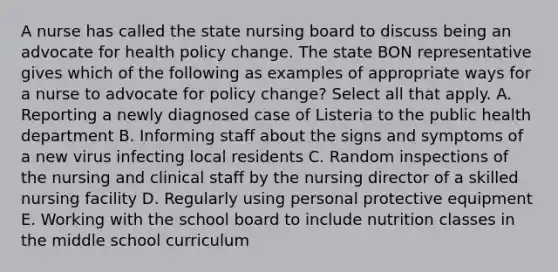 A nurse has called the state nursing board to discuss being an advocate for health policy change. The state BON representative gives which of the following as examples of appropriate ways for a nurse to advocate for policy change? Select all that apply. A. Reporting a newly diagnosed case of Listeria to the public health department B. Informing staff about the signs and symptoms of a new virus infecting local residents C. Random inspections of the nursing and clinical staff by the nursing director of a skilled nursing facility D. Regularly using personal protective equipment E. Working with the school board to include nutrition classes in the middle school curriculum