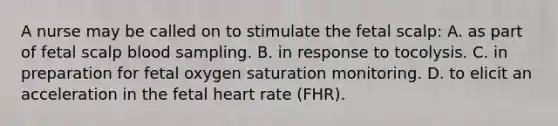 A nurse may be called on to stimulate the fetal scalp: A. as part of fetal scalp blood sampling. B. in response to tocolysis. C. in preparation for fetal oxygen saturation monitoring. D. to elicit an acceleration in the fetal heart rate (FHR).