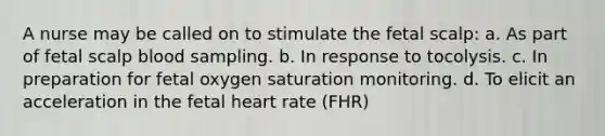 A nurse may be called on to stimulate the fetal scalp: a. As part of fetal scalp blood sampling. b. In response to tocolysis. c. In preparation for fetal oxygen saturation monitoring. d. To elicit an acceleration in the fetal heart rate (FHR)