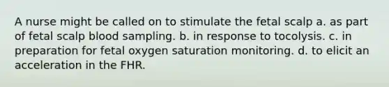 A nurse might be called on to stimulate the fetal scalp a. as part of fetal scalp blood sampling. b. in response to tocolysis. c. in preparation for fetal oxygen saturation monitoring. d. to elicit an acceleration in the FHR.