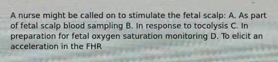 A nurse might be called on to stimulate the fetal scalp: A. As part of fetal scalp blood sampling B. In response to tocolysis C. In preparation for fetal oxygen saturation monitoring D. To elicit an acceleration in the FHR