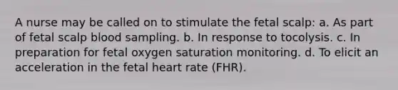 A nurse may be called on to stimulate the fetal scalp: a. As part of fetal scalp blood sampling. b. In response to tocolysis. c. In preparation for fetal oxygen saturation monitoring. d. To elicit an acceleration in the fetal heart rate (FHR).