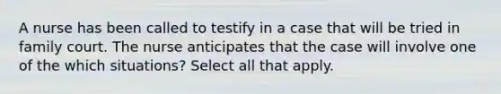 A nurse has been called to testify in a case that will be tried in family court. The nurse anticipates that the case will involve one of the which situations? Select all that apply.