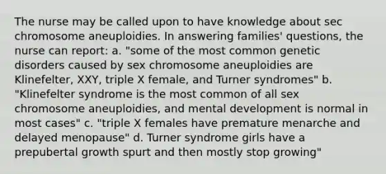 The nurse may be called upon to have knowledge about sec chromosome aneuploidies. In answering families' questions, the nurse can report: a. "some of the most common genetic disorders caused by sex chromosome aneuploidies are Klinefelter, XXY, triple X female, and Turner syndromes" b. "Klinefelter syndrome is the most common of all sex chromosome aneuploidies, and mental development is normal in most cases" c. "triple X females have premature menarche and delayed menopause" d. Turner syndrome girls have a prepubertal growth spurt and then mostly stop growing"