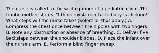 The nurse is called to the waiting room of a pediatric clinic. The frantic mother states, "I think my 4-month-old baby is choking!" What steps will the nurse take? (Select all that apply.) A. Compress the chest once between the nipples with two fingers. B. Note any obstruction or absence of breathing. C. Deliver five backslaps between the shoulder blades. D. Place the infant over the nurse's arm. E. Perform a blind finger sweep.