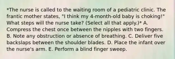 *The nurse is called to the waiting room of a pediatric clinic. The frantic mother states, "I think my 4-month-old baby is choking!" What steps will the nurse take? (Select all that apply.)* A. Compress the chest once between the nipples with two fingers. B. Note any obstruction or absence of breathing. C. Deliver five backslaps between the shoulder blades. D. Place the infant over the nurse's arm. E. Perform a blind finger sweep.