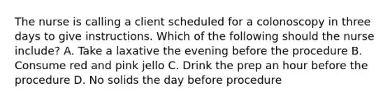 The nurse is calling a client scheduled for a colonoscopy in three days to give instructions. Which of the following should the nurse include? A. Take a laxative the evening before the procedure B. Consume red and pink jello C. Drink the prep an hour before the procedure D. No solids the day before procedure