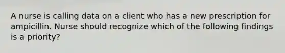 A nurse is calling data on a client who has a new prescription for ampicillin. Nurse should recognize which of the following findings is a priority?