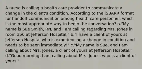 A nurse is calling a health care provider to communicate a change in the client's condition. According to the ISBARR format for handoff communication among health care personnel, which is the most appropriate way to begin the conversation? a."My name is Sue Smith, RN, and I am calling regarding Mrs. Jones in room 356 at Jefferson Hospital." b."I have a client of yours at Jefferson Hospital who is experiencing a change in condition and needs to be seen immediately!" c."My name is Sue, and I am calling about Mrs. Jones, a client of yours at Jefferson Hospital." d."Good morning, I am calling about Mrs. Jones, who is a client of yours."