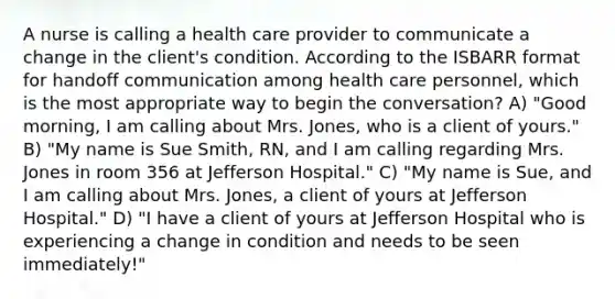 A nurse is calling a health care provider to communicate a change in the client's condition. According to the ISBARR format for handoff communication among health care personnel, which is the most appropriate way to begin the conversation? A) "Good morning, I am calling about Mrs. Jones, who is a client of yours." B) "My name is Sue Smith, RN, and I am calling regarding Mrs. Jones in room 356 at Jefferson Hospital." C) "My name is Sue, and I am calling about Mrs. Jones, a client of yours at Jefferson Hospital." D) "I have a client of yours at Jefferson Hospital who is experiencing a change in condition and needs to be seen immediately!"