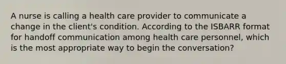 A nurse is calling a health care provider to communicate a change in the client's condition. According to the ISBARR format for handoff communication among health care personnel, which is the most appropriate way to begin the conversation?