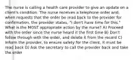 The nurse is calling a health care provider to give an update on a client's condition. The nurse receives a telephone order and, when requests that the order be read back to the provider for confirmation, the provider states, "I don't have time for this." What is the MOST appropriate action by the nurse? A) Proceed with the order since the nurse heard it the first time B) Don't follow through with the order, and delete it from the record C) Inform the provider, to ensure safety for the client, it must be read back D) Ask the secretary to call the provider back and take the order