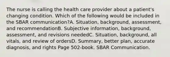 The nurse is calling the health care provider about a patient's changing condition. Which of the following would be included in the SBAR communication?A. Situation, background, assessment, and recommendationB. Subjective information, background, assessment, and revisions neededC. Situation, background, all vitals, and review of ordersD. Summary, better plan, accurate diagnosis, and rights Page 502-book. SBAR Communication.