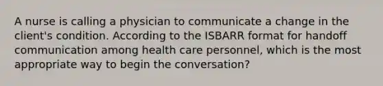 A nurse is calling a physician to communicate a change in the client's condition. According to the ISBARR format for handoff communication among health care personnel, which is the most appropriate way to begin the conversation?