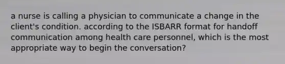 a nurse is calling a physician to communicate a change in the client's condition. according to the ISBARR format for handoff communication among health care personnel, which is the most appropriate way to begin the conversation?