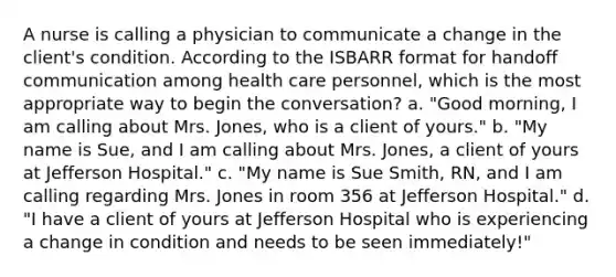 A nurse is calling a physician to communicate a change in the client's condition. According to the ISBARR format for handoff communication among health care personnel, which is the most appropriate way to begin the conversation? a. "Good morning, I am calling about Mrs. Jones, who is a client of yours." b. "My name is Sue, and I am calling about Mrs. Jones, a client of yours at Jefferson Hospital." c. "My name is Sue Smith, RN, and I am calling regarding Mrs. Jones in room 356 at Jefferson Hospital." d. "I have a client of yours at Jefferson Hospital who is experiencing a change in condition and needs to be seen immediately!"