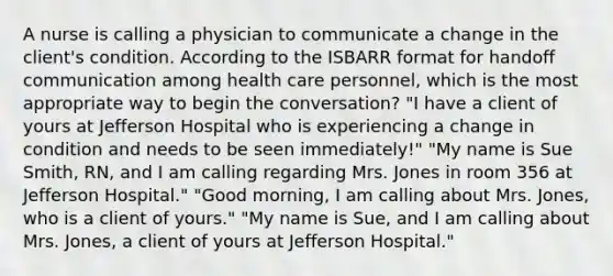 A nurse is calling a physician to communicate a change in the client's condition. According to the ISBARR format for handoff communication among health care personnel, which is the most appropriate way to begin the conversation? "I have a client of yours at Jefferson Hospital who is experiencing a change in condition and needs to be seen immediately!" "My name is Sue Smith, RN, and I am calling regarding Mrs. Jones in room 356 at Jefferson Hospital." "Good morning, I am calling about Mrs. Jones, who is a client of yours." "My name is Sue, and I am calling about Mrs. Jones, a client of yours at Jefferson Hospital."