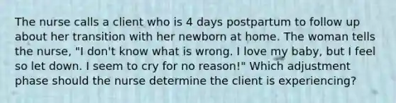 The nurse calls a client who is 4 days postpartum to follow up about her transition with her newborn at home. The woman tells the nurse, "I don't know what is wrong. I love my baby, but I feel so let down. I seem to cry for no reason!" Which adjustment phase should the nurse determine the client is experiencing?