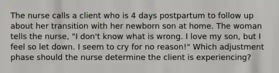 The nurse calls a client who is 4 days postpartum to follow up about her transition with her newborn son at home. The woman tells the nurse, "I don't know what is wrong. I love my son, but I feel so let down. I seem to cry for no reason!" Which adjustment phase should the nurse determine the client is experiencing?