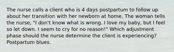 The nurse calls a client who is 4 days postpartum to follow up about her transition with her newborn at home. The woman tells the nurse, "I don't know what is wrong. I love my baby, but I feel so let down. I seem to cry for no reason!" Which adjustment phase should the nurse determine the client is experiencing? Postpartum blues.