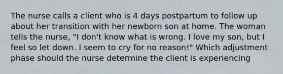 The nurse calls a client who is 4 days postpartum to follow up about her transition with her newborn son at home. The woman tells the nurse, "I don't know what is wrong. I love my son, but I feel so let down. I seem to cry for no reason!" Which adjustment phase should the nurse determine the client is experiencing