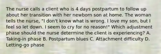 The nurse calls a client who is 4 days postpartum to follow up about her transition with her newborn son at home. The woman tells the nurse, "I don't know what is wrong. I love my son, but I feel so let down. I seem to cry for no reason!" Which adjustment phase should the nurse determine the client is experiencing? A. Taking-in phase B. Postpartum blues C. Attachment difficulty D. Letting-go phase