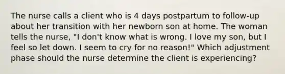 The nurse calls a client who is 4 days postpartum to follow-up about her transition with her newborn son at home. The woman tells the nurse, "I don't know what is wrong. I love my son, but I feel so let down. I seem to cry for no reason!" Which adjustment phase should the nurse determine the client is experiencing?