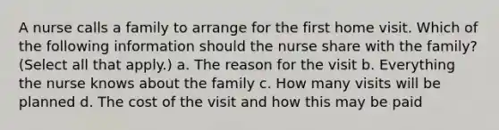 A nurse calls a family to arrange for the first home visit. Which of the following information should the nurse share with the family? (Select all that apply.) a. The reason for the visit b. Everything the nurse knows about the family c. How many visits will be planned d. The cost of the visit and how this may be paid