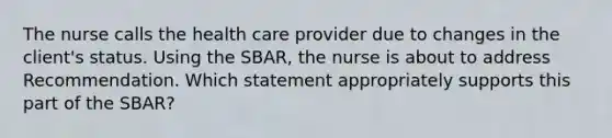 The nurse calls the health care provider due to changes in the client's status. Using the SBAR, the nurse is about to address Recommendation. Which statement appropriately supports this part of the SBAR?