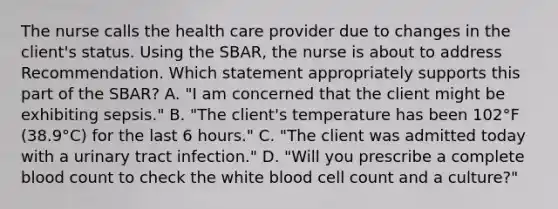 The nurse calls the health care provider due to changes in the client's status. Using the SBAR, the nurse is about to address Recommendation. Which statement appropriately supports this part of the SBAR? A. "I am concerned that the client might be exhibiting sepsis." B. "The client's temperature has been 102°F (38.9°C) for the last 6 hours." C. "The client was admitted today with a urinary tract infection." D. "Will you prescribe a complete blood count to check the white blood cell count and a culture?"