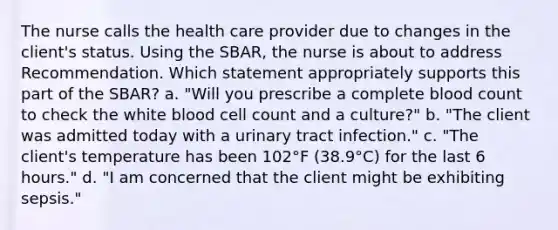 The nurse calls the health care provider due to changes in the client's status. Using the SBAR, the nurse is about to address Recommendation. Which statement appropriately supports this part of the SBAR? a. "Will you prescribe a complete blood count to check the white blood cell count and a culture?" b. "The client was admitted today with a urinary tract infection." c. "The client's temperature has been 102°F (38.9°C) for the last 6 hours." d. "I am concerned that the client might be exhibiting sepsis."