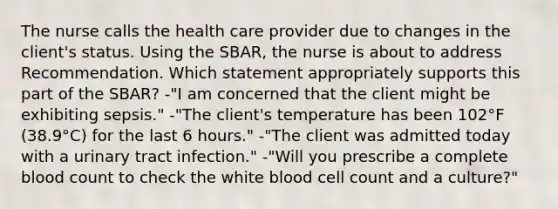 The nurse calls the health care provider due to changes in the client's status. Using the SBAR, the nurse is about to address Recommendation. Which statement appropriately supports this part of the SBAR? -"I am concerned that the client might be exhibiting sepsis." -"The client's temperature has been 102°F (38.9°C) for the last 6 hours." -"The client was admitted today with a urinary tract infection." -"Will you prescribe a complete blood count to check the white blood cell count and a culture?"