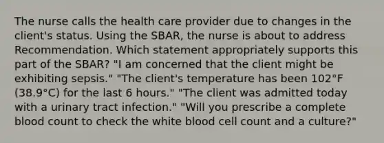 The nurse calls the health care provider due to changes in the client's status. Using the SBAR, the nurse is about to address Recommendation. Which statement appropriately supports this part of the SBAR? "I am concerned that the client might be exhibiting sepsis." "The client's temperature has been 102°F (38.9°C) for the last 6 hours." "The client was admitted today with a urinary tract infection." "Will you prescribe a complete blood count to check the white blood cell count and a culture?"