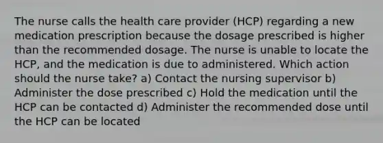 The nurse calls the health care provider (HCP) regarding a new medication prescription because the dosage prescribed is higher than the recommended dosage. The nurse is unable to locate the HCP, and the medication is due to administered. Which action should the nurse take? a) Contact the nursing supervisor b) Administer the dose prescribed c) Hold the medication until the HCP can be contacted d) Administer the recommended dose until the HCP can be located