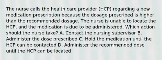 The nurse calls the health care provider (HCP) regarding a new medication prescription because the dosage prescribed is higher than the recommended dosage. The nurse is unable to locate the HCP, and the medication is due to be administered. Which action should the nurse take? A. Contact the nursing supervisor B. Administer the dose prescribed C. Hold the medication until the HCP can be contacted D. Administer the recommended dose until the HCP can be located