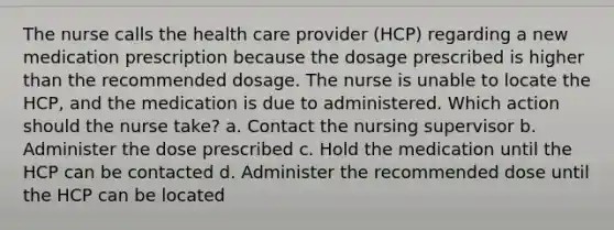 The nurse calls the health care provider (HCP) regarding a new medication prescription because the dosage prescribed is higher than the recommended dosage. The nurse is unable to locate the HCP, and the medication is due to administered. Which action should the nurse take? a. Contact the nursing supervisor b. Administer the dose prescribed c. Hold the medication until the HCP can be contacted d. Administer the recommended dose until the HCP can be located