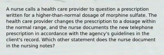 A nurse calls a health care provider to question a prescription written for a higher-than-normal dosage of morphine sulfate. The health care provider changes the prescription to a dosage within the normal range, and the nurse documents the new telephone prescription in accordance with the agency's guidelines in the client's record. Which other statement does the nurse document in the nursing notes?