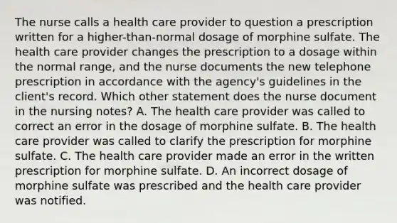 The nurse calls a health care provider to question a prescription written for a higher-than-normal dosage of morphine sulfate. The health care provider changes the prescription to a dosage within the normal range, and the nurse documents the new telephone prescription in accordance with the agency's guidelines in the client's record. Which other statement does the nurse document in the nursing notes? A. The health care provider was called to correct an error in the dosage of morphine sulfate. B. The health care provider was called to clarify the prescription for morphine sulfate. C. The health care provider made an error in the written prescription for morphine sulfate. D. An incorrect dosage of morphine sulfate was prescribed and the health care provider was notified.